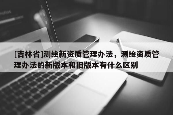 [吉林省]测绘新资质管理办法，测绘资质管理办法的新版本和旧版本有什么区别