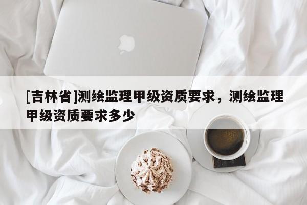 [吉林省]测绘监理甲级资质要求，测绘监理甲级资质要求多少
