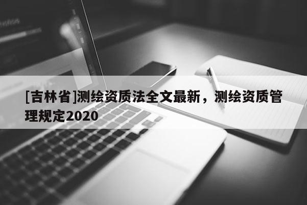 [吉林省]测绘资质法全文最新，测绘资质管理规定2020