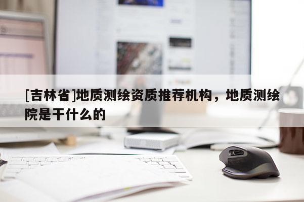 [吉林省]地质测绘资质推荐机构，地质测绘院是干什么的