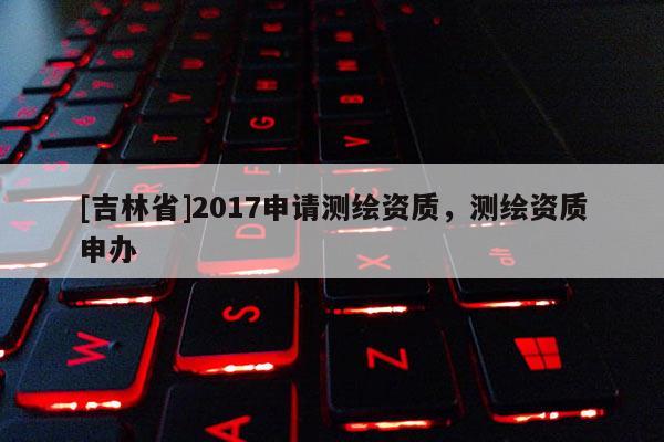 [吉林省]2017申请测绘资质，测绘资质申办
