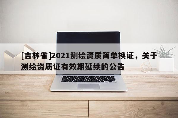 [吉林省]2021测绘资质简单换证，关于测绘资质证有效期延续的公告