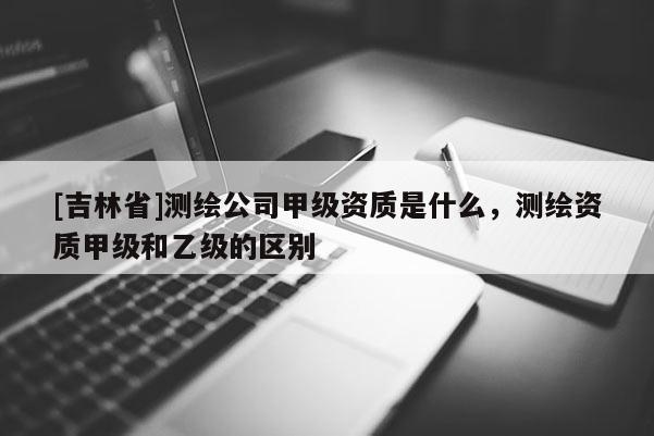 [吉林省]测绘公司甲级资质是什么，测绘资质甲级和乙级的区别