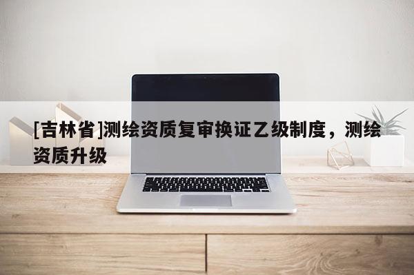 [吉林省]测绘资质复审换证乙级制度，测绘资质升级