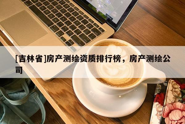 [吉林省]房产测绘资质排行榜，房产测绘公司