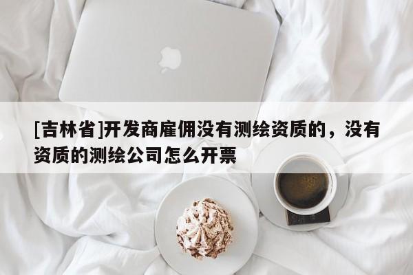 [吉林省]开发商雇佣没有测绘资质的，没有资质的测绘公司怎么开票