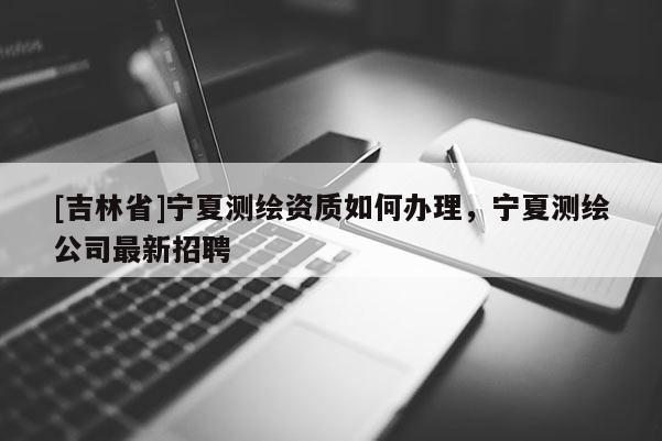 [吉林省]宁夏测绘资质如何办理，宁夏测绘公司最新招聘