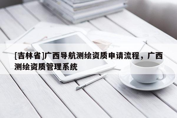 [吉林省]广西导航测绘资质申请流程，广西测绘资质管理系统