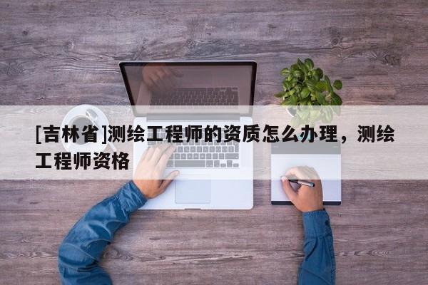 [吉林省]测绘工程师的资质怎么办理，测绘工程师资格