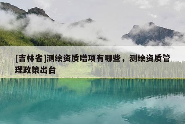 [吉林省]测绘资质增项有哪些，测绘资质管理政策出台