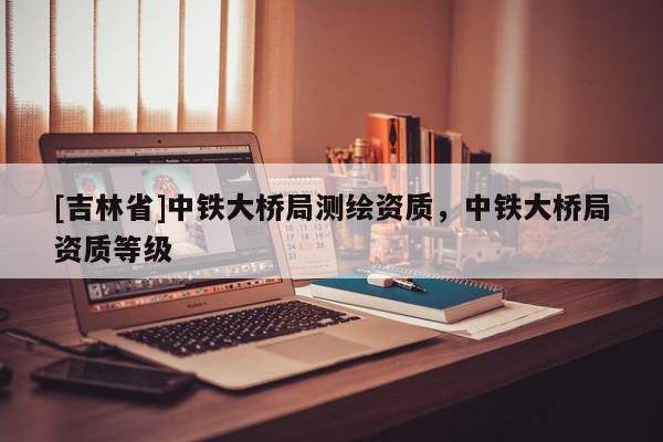 [吉林省]中铁大桥局测绘资质，中铁大桥局资质等级