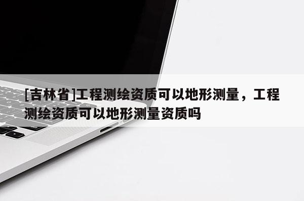 [吉林省]工程测绘资质可以地形测量，工程测绘资质可以地形测量资质吗