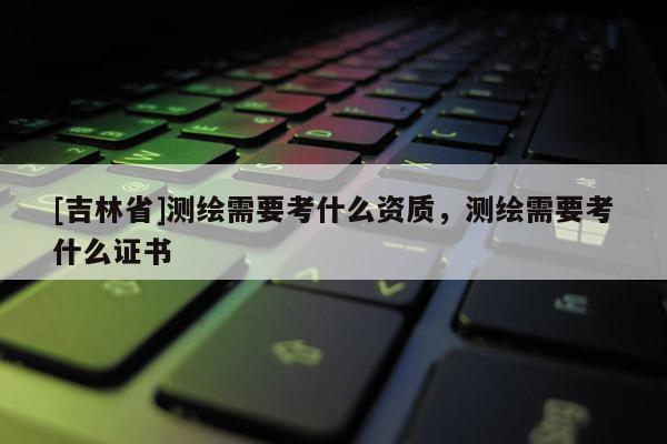 [吉林省]测绘需要考什么资质，测绘需要考什么证书