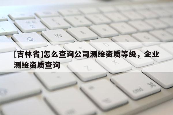 [吉林省]怎么查询公司测绘资质等级，企业测绘资质查询
