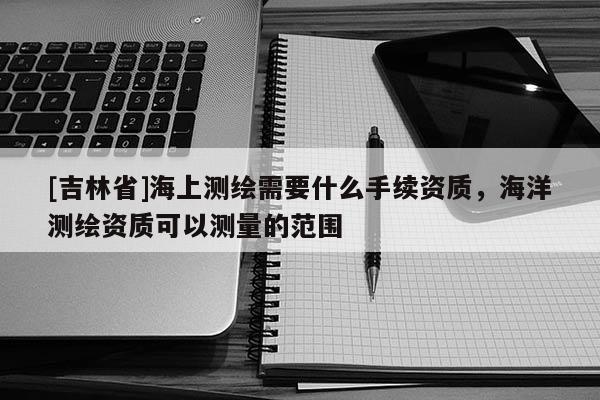 [吉林省]海上测绘需要什么手续资质，海洋测绘资质可以测量的范围