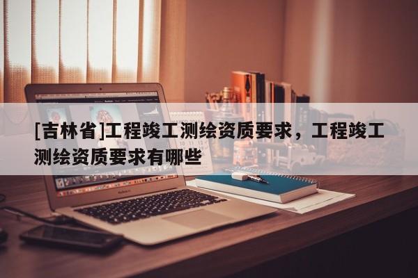 [吉林省]工程竣工测绘资质要求，工程竣工测绘资质要求有哪些