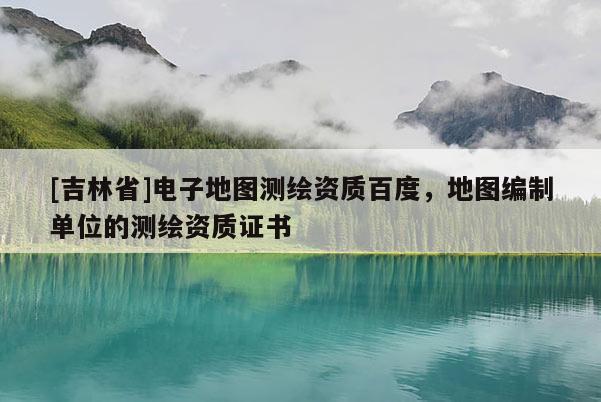 [吉林省]电子地图测绘资质百度，地图编制单位的测绘资质证书