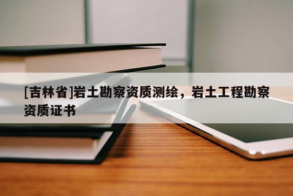 [吉林省]岩土勘察资质测绘，岩土工程勘察资质证书