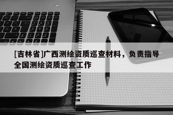 [吉林省]广西测绘资质巡查材料，负责指导全国测绘资质巡查工作