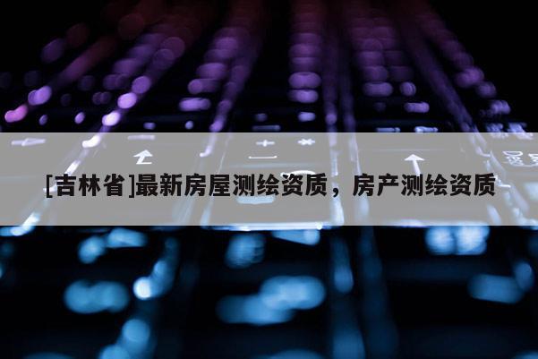 [吉林省]最新房屋测绘资质，房产测绘资质