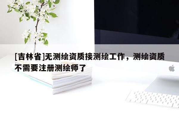 [吉林省]无测绘资质接测绘工作，测绘资质不需要注册测绘师了