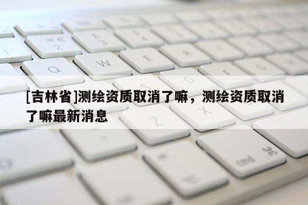 [吉林省]测绘资质取消了嘛，测绘资质取消了嘛最新消息