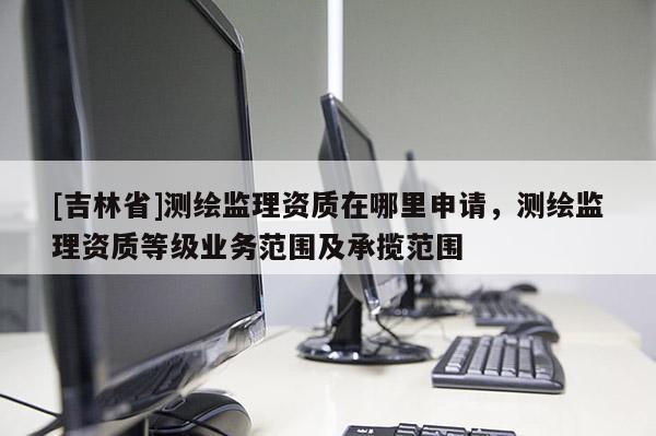 [吉林省]测绘监理资质在哪里申请，测绘监理资质等级业务范围及承揽范围