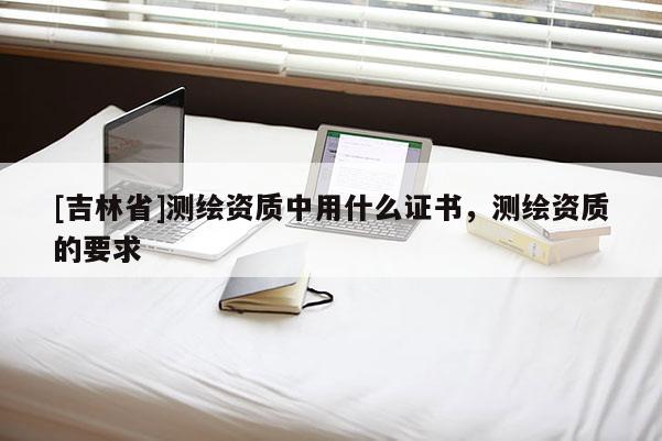 [吉林省]测绘资质中用什么证书，测绘资质的要求