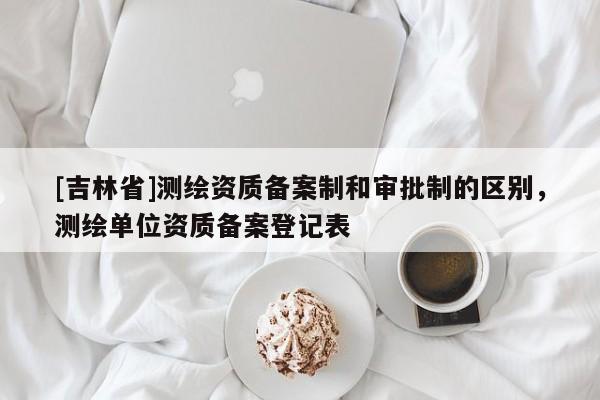 [吉林省]测绘资质备案制和审批制的区别，测绘单位资质备案登记表