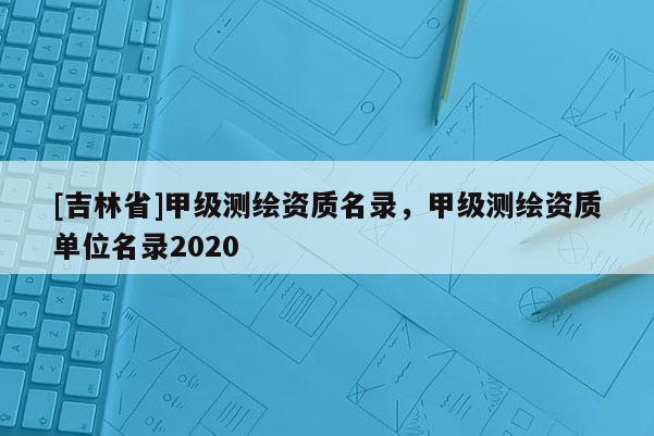 [吉林省]甲级测绘资质名录，甲级测绘资质单位名录2020