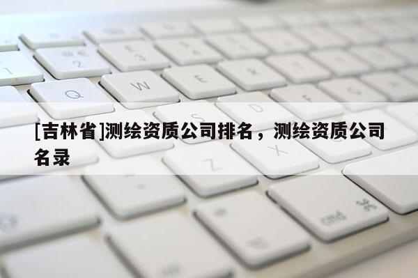 [吉林省]测绘资质公司排名，测绘资质公司名录