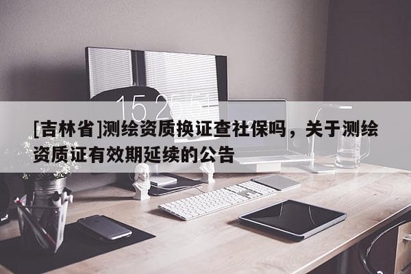 [吉林省]测绘资质换证查社保吗，关于测绘资质证有效期延续的公告