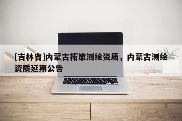 [吉林省]内蒙古拓策测绘资质，内蒙古测绘资质延期公告