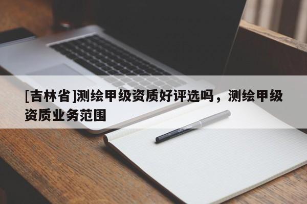 [吉林省]测绘甲级资质好评选吗，测绘甲级资质业务范围