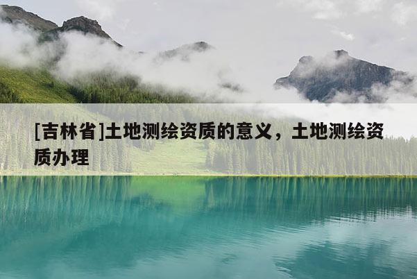 [吉林省]土地测绘资质的意义，土地测绘资质办理