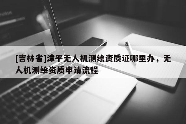 [吉林省]漳平无人机测绘资质证哪里办，无人机测绘资质申请流程