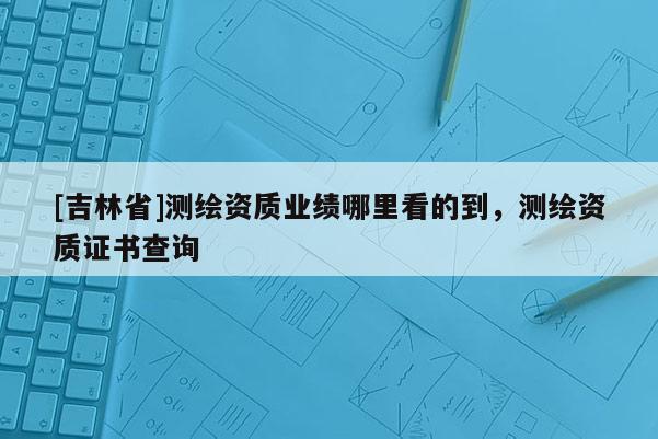 [吉林省]测绘资质业绩哪里看的到，测绘资质证书查询