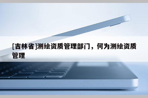 [吉林省]测绘资质管理部门，何为测绘资质管理