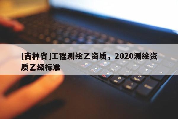 [吉林省]工程测绘乙资质，2020测绘资质乙级标准