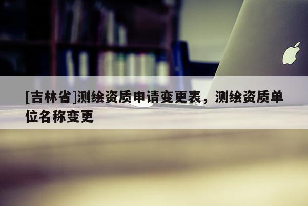 [吉林省]测绘资质申请变更表，测绘资质单位名称变更
