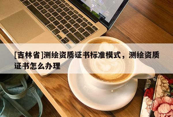 [吉林省]测绘资质证书标准模式，测绘资质证书怎么办理