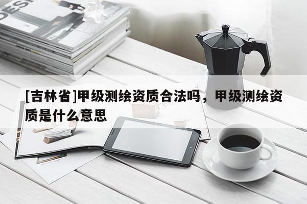 [吉林省]甲级测绘资质合法吗，甲级测绘资质是什么意思