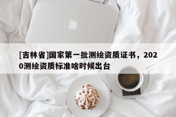 [吉林省]国家第一批测绘资质证书，2020测绘资质标准啥时候出台
