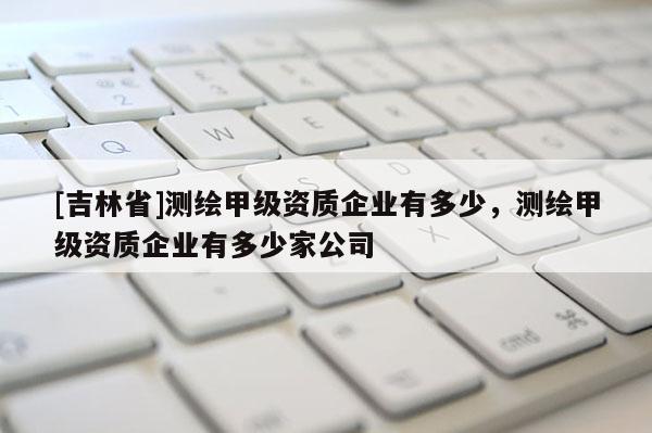 [吉林省]测绘甲级资质企业有多少，测绘甲级资质企业有多少家公司
