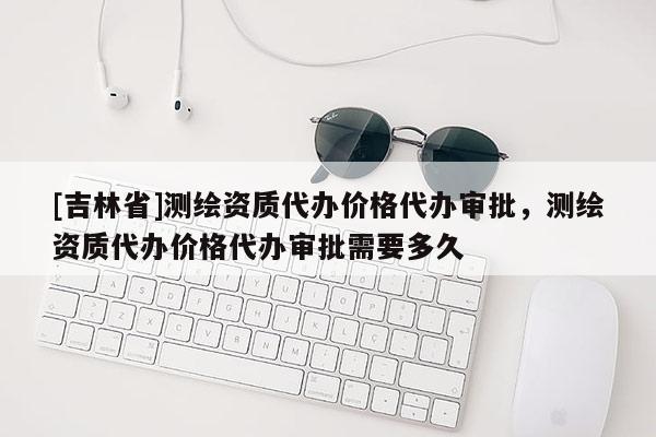 [吉林省]测绘资质代办价格代办审批，测绘资质代办价格代办审批需要多久