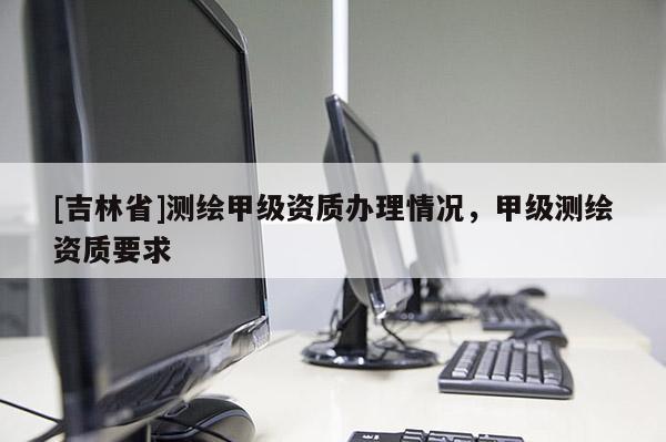 [吉林省]测绘甲级资质办理情况，甲级测绘资质要求