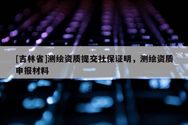 [吉林省]测绘资质提交社保证明，测绘资质申报材料