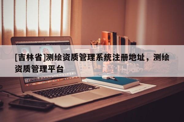 [吉林省]测绘资质管理系统注册地址，测绘资质管理平台