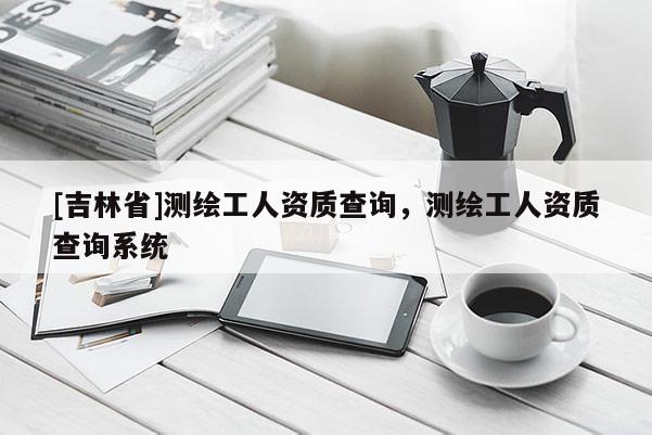 [吉林省]测绘工人资质查询，测绘工人资质查询系统