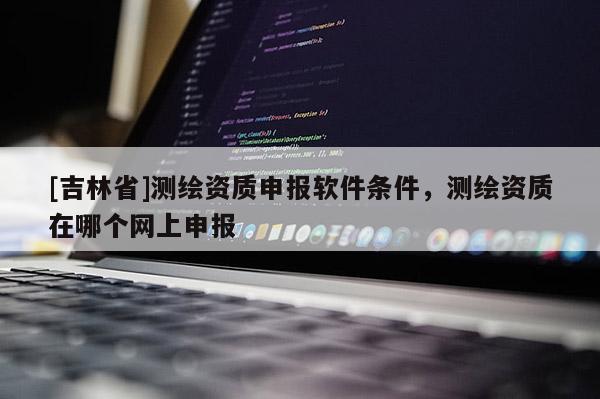 [吉林省]测绘资质申报软件条件，测绘资质在哪个网上申报